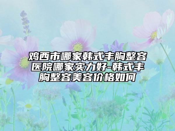 雞西市哪家韓式豐胸整容醫(yī)院哪家實力好-韓式豐胸整容美容價格如何