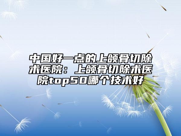 中國好一點的上頜骨切除術(shù)醫(yī)院：上頜骨切除術(shù)醫(yī)院top50哪個技術(shù)好