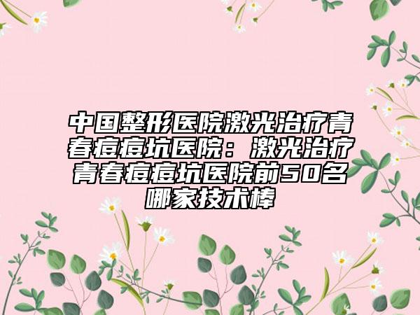 中國(guó)整形醫(yī)院激光治療青春痘痘坑醫(yī)院:激光治療青春痘痘坑醫(yī)院前50名哪家技術(shù)棒