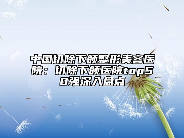 中國切除下頜整形美容醫(yī)院：切除下頜醫(yī)院top50強(qiáng)深入盤點(diǎn)