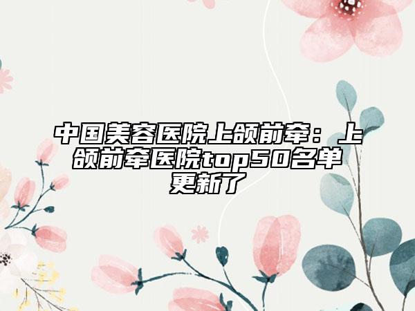中國美容醫(yī)院上頜前牽:上頜前牽醫(yī)院top50名單更新了
