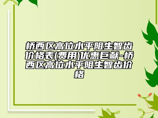 橋西區(qū)高位水平阻生智齒價(jià)格表(費(fèi)用)優(yōu)惠巨獻(xiàn)-橋西區(qū)高位水平阻生智齒價(jià)格