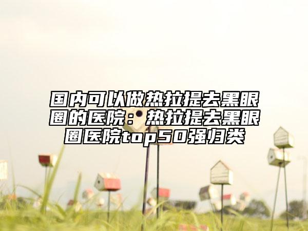 國內(nèi)可以做熱拉提去黑眼圈的醫(yī)院：熱拉提去黑眼圈醫(yī)院top50強(qiáng)歸類