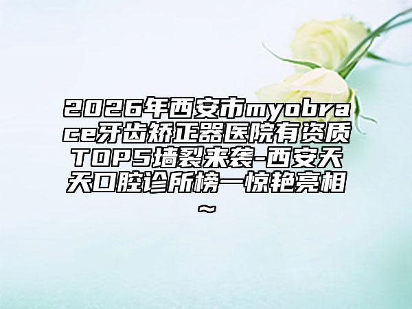 2026年西安市myobrace牙齒矯正器醫(yī)院有資質(zhì)TOP5墻裂來(lái)襲-西安天天口腔診所榜一驚艷亮相~