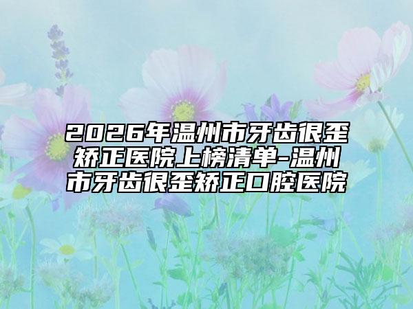 2026年溫州市牙齒很歪矯正醫(yī)院上榜清單-溫州市牙齒很歪矯正口腔醫(yī)院