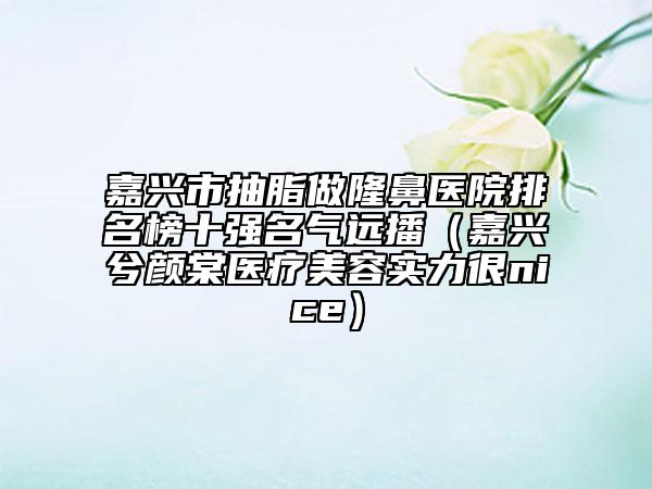 嘉興市抽脂做隆鼻醫(yī)院排名榜十強名氣遠播（嘉興兮顏棠醫(yī)療美容實力很nice）