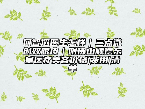 何智滔醫(yī)生怎樣｜三點微創(chuàng)雙眼皮｜附佛山順德東皇醫(yī)療美容價格(費用)清單