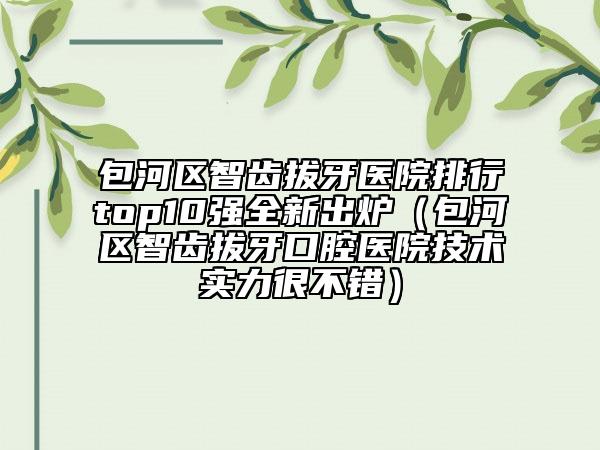 包河區(qū)智齒拔牙醫(yī)院排行top10強(qiáng)全新出爐（包河區(qū)智齒拔牙口腔醫(yī)院技術(shù)實(shí)力很不錯(cuò)）