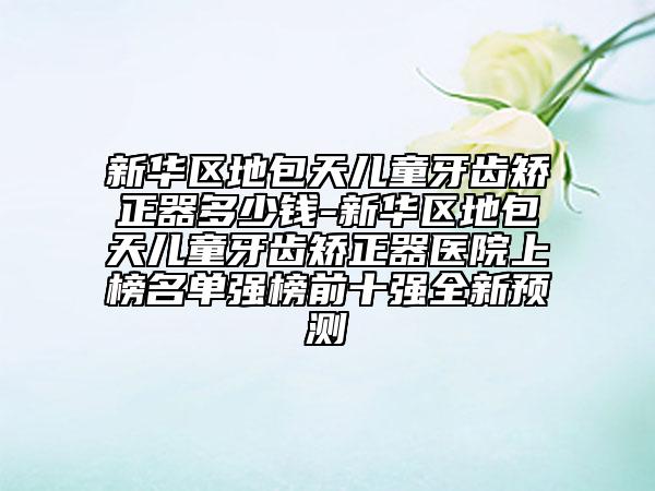 新華區(qū)地包天兒童牙齒矯正器多少錢-新華區(qū)地包天兒童牙齒矯正器醫(yī)院上榜名單強榜前十強全新預(yù)測