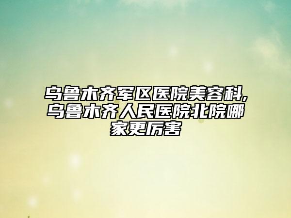 烏魯木齊軍區(qū)醫(yī)院美容科,烏魯木齊人民醫(yī)院北院哪家更厲害