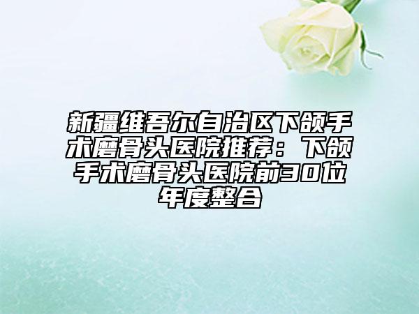 新疆維吾爾自治區(qū)下頜手術(shù)磨骨頭醫(yī)院推薦：下頜手術(shù)磨骨頭醫(yī)院前30位年度整合