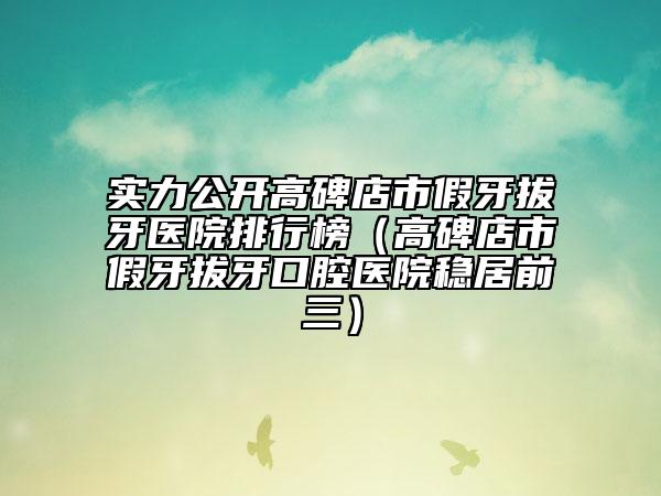 實(shí)力公開高碑店市假牙拔牙醫(yī)院排行榜（高碑店市假牙拔牙口腔醫(yī)院穩(wěn)居前三）