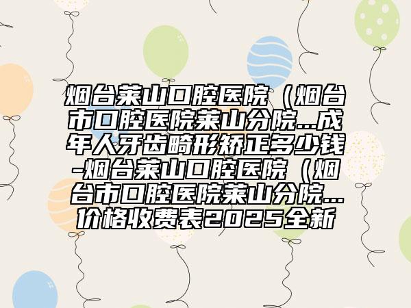 煙臺萊山口腔醫(yī)院（煙臺市口腔醫(yī)院萊山分院...成年人牙齒畸形矯正多少錢-煙臺萊山口腔醫(yī)院（煙臺市口腔醫(yī)院萊山分院...價格收費表2025全新