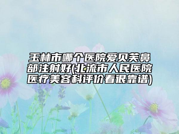 玉林市哪個(gè)醫(yī)院愛(ài)貝芙鼻部注射好(北流市人民醫(yī)院醫(yī)療美容科評(píng)價(jià)看很靠譜)