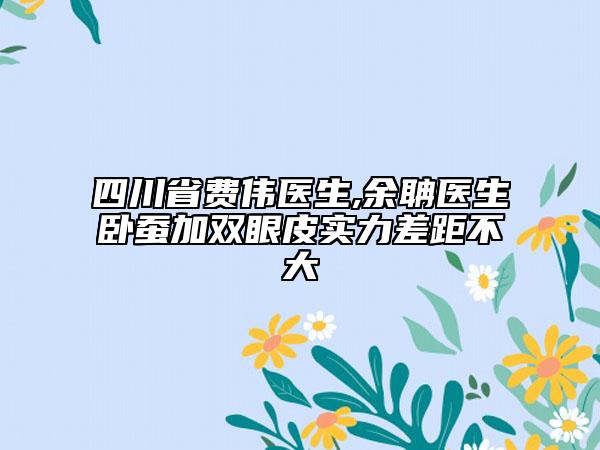 四川省費偉醫(yī)生,余聃醫(yī)生臥蠶加雙眼皮實力差距不大