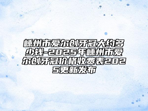 嵊州市愛爾創(chuàng)牙冠大約多少錢-2025年嵊州市愛爾創(chuàng)牙冠價(jià)格收費(fèi)表2025更新發(fā)布