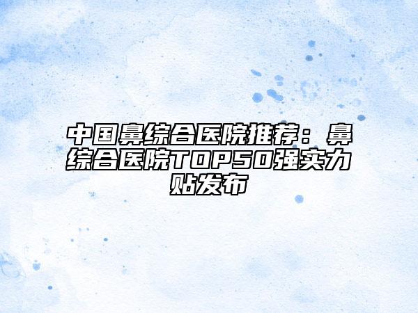 中國鼻綜合醫(yī)院推薦：鼻綜合醫(yī)院TOP50強實力貼發(fā)布