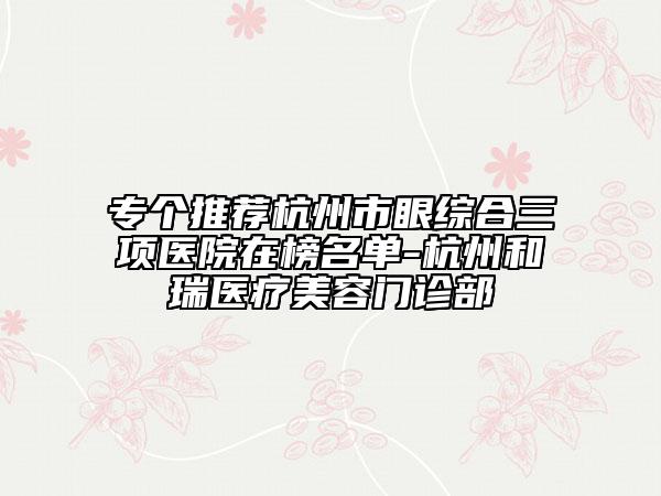 專個推薦杭州市眼綜合三項醫(yī)院在榜名單-杭州和瑞醫(yī)療美容門診部