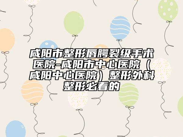 咸陽市整形唇腭裂級手術(shù)醫(yī)院-咸陽市中心醫(yī)院（咸陽中心醫(yī)院）整形外科整形必看的