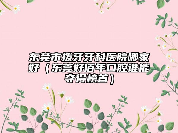 東莞市撥牙牙科醫(yī)院哪家好（東莞好佰年口腔誰(shuí)能奪得榜首）