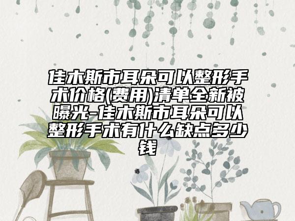 佳木斯市耳朵可以整形手術(shù)價格(費(fèi)用)清單全新被曝光-佳木斯市耳朵可以整形手術(shù)有什么缺點(diǎn)多少錢