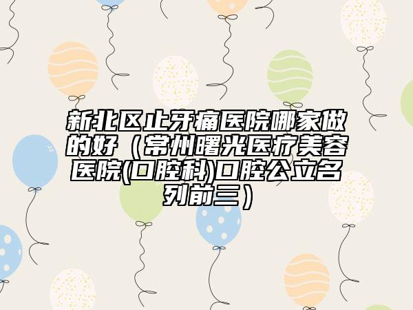 新北區(qū)止牙痛醫(yī)院哪家做的好（常州曙光醫(yī)療美容醫(yī)院(口腔科)口腔公立名列前三）