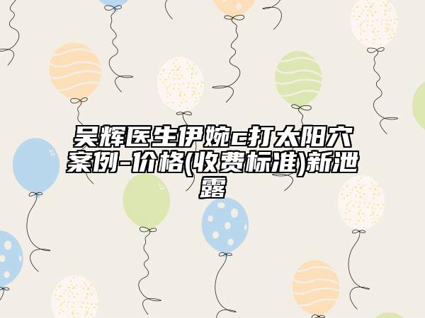 吳輝醫(yī)生伊婉c打太陽穴案例-價(jià)格(收費(fèi)標(biāo)準(zhǔn))新泄露