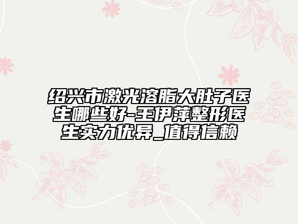 紹興市激光溶脂大肚子醫(yī)生哪些好-王伊萍整形醫(yī)生實力優(yōu)異_值得信賴