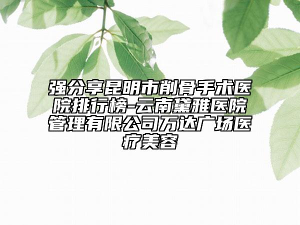 強分享昆明市削骨手術醫(yī)院排行榜-云南黛雅醫(yī)院管理有限公司萬達廣場醫(yī)療美容