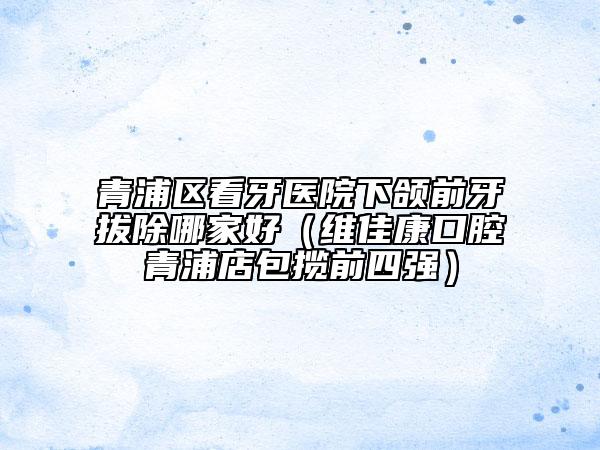 青浦區(qū)看牙醫(yī)院下頜前牙拔除哪家好(維佳康口腔青浦店包攬前四強(qiáng))