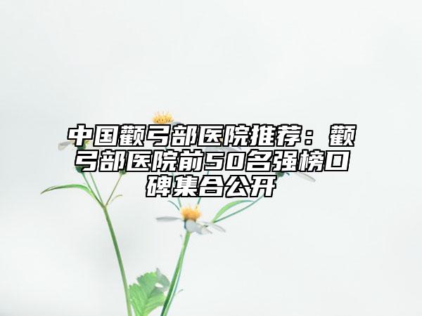 中國顴弓部醫(yī)院推薦：顴弓部醫(yī)院前50名強(qiáng)榜口碑集合公開