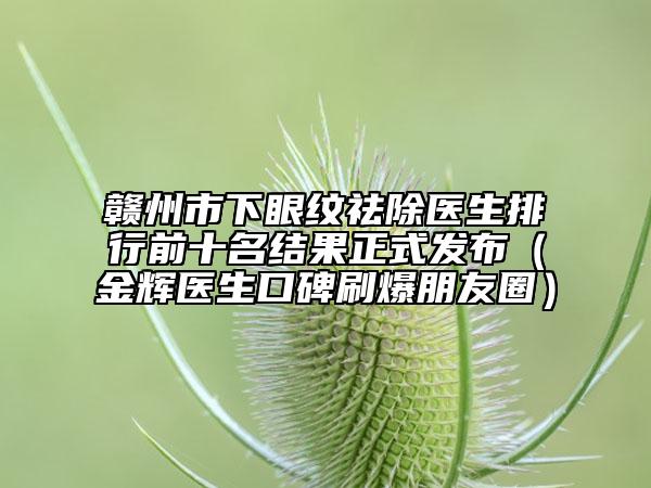 贛州市下眼紋祛除醫(yī)生排行前十名結(jié)果正式發(fā)布（金輝醫(yī)生口碑刷爆朋友圈）