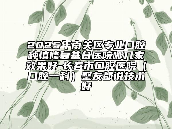 2025年南關(guān)區(qū)專業(yè)口腔種植修復(fù)基臺(tái)醫(yī)院哪幾家效果好-長(zhǎng)春市口腔醫(yī)院（口腔一科）整友都說技術(shù)好