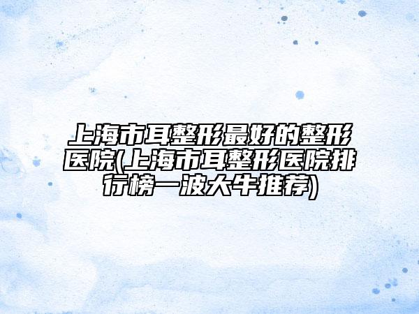 上海市耳整形最好的整形醫(yī)院(上海市耳整形醫(yī)院排行榜一波大牛推薦)
