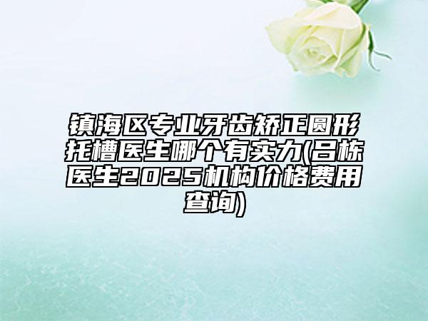 鎮(zhèn)海區(qū)專業(yè)牙齒矯正圓形托槽醫(yī)生哪個有實力(呂棟醫(yī)生2025機(jī)構(gòu)價格費(fèi)用查詢)