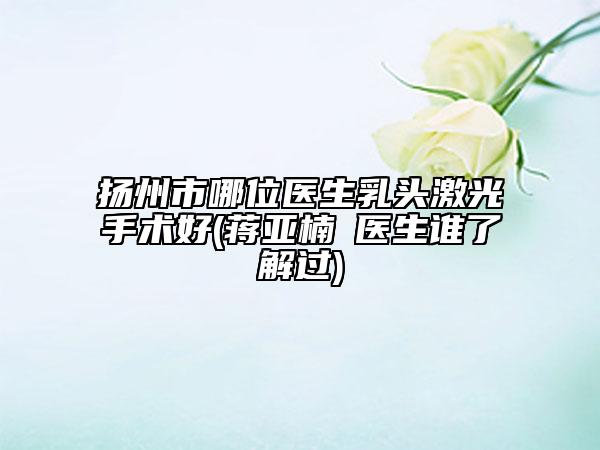 揚州市哪位醫(yī)生乳頭激光手術好(蔣亞楠?醫(yī)生誰了解過)