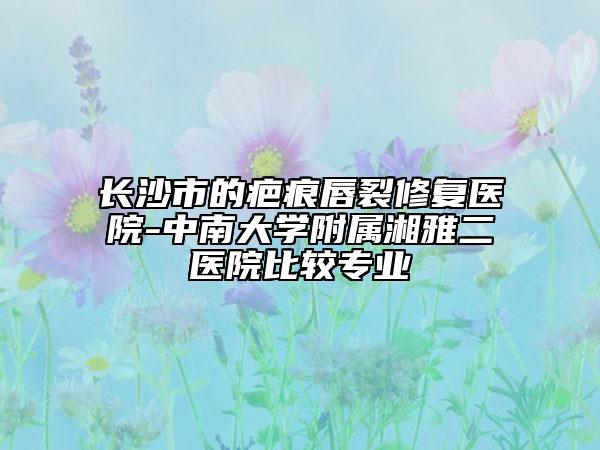 長(zhǎng)沙市的疤痕唇裂修復(fù)醫(yī)院-中南大學(xué)附屬湘雅二醫(yī)院比較專業(yè)