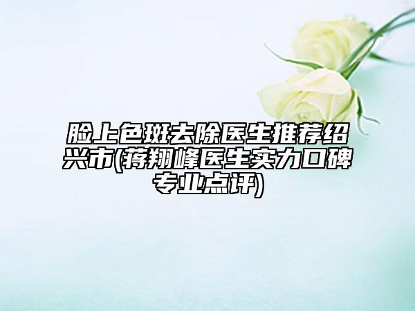 臉上色斑去除醫(yī)生推薦紹興市(蔣翔峰醫(yī)生實(shí)力口碑專(zhuān)業(yè)點(diǎn)評(píng))