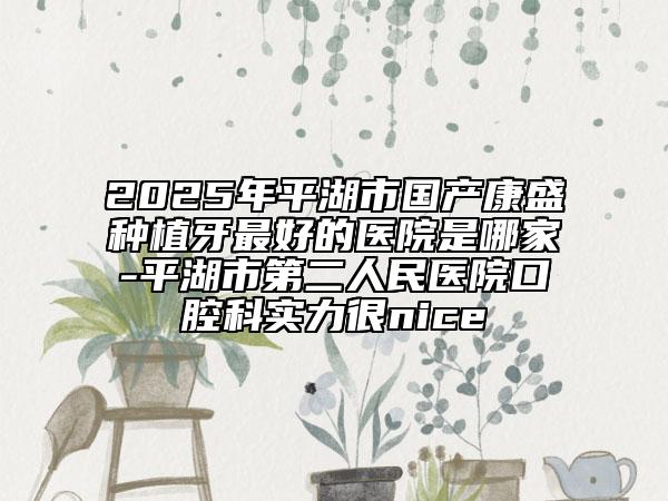 2025年平湖市國(guó)產(chǎn)康盛種植牙最好的醫(yī)院是哪家-平湖市第二人民醫(yī)院口腔科實(shí)力很nice
