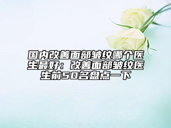 國內(nèi)改善面部皺紋哪個(gè)醫(yī)生最好：改善面部皺紋醫(yī)生前50名盤點(diǎn)一下