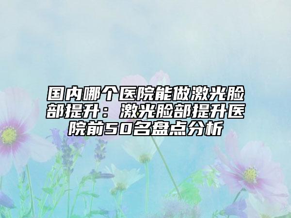 國內(nèi)哪個(gè)醫(yī)院能做激光臉部提升:激光臉部提升醫(yī)院前50名盤點(diǎn)分析