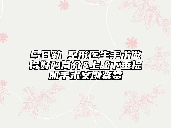 烏日勒?整形醫(yī)生手術(shù)做得好嗎簡(jiǎn)介&上瞼下垂提肌手術(shù)案例鑒賞