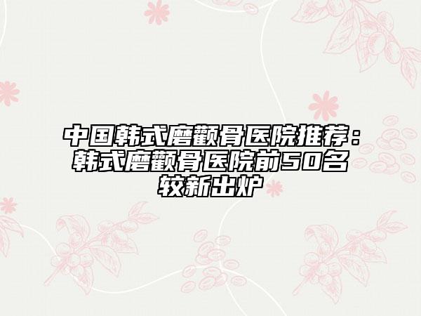 中國(guó)韓式磨顴骨醫(yī)院推薦:韓式磨顴骨醫(yī)院前50名較新出爐