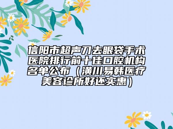 信陽(yáng)市超聲刀去眼袋手術(shù)醫(yī)院排行前十佳口腔機(jī)構(gòu)名單公布（潢川易韓醫(yī)療美容診所好還實(shí)惠）