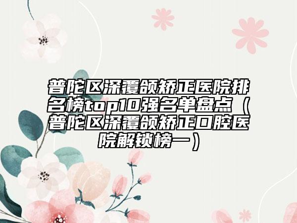 普陀區(qū)深覆頜矯正醫(yī)院排名榜top10強名單盤點（普陀區(qū)深覆頜矯正口腔醫(yī)院解鎖榜一）