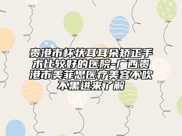 貴港市杯狀耳耳朵矯正手術(shù)比較好的醫(yī)院-廣西貴港市美菲思醫(yī)療美容不吹不黑進(jìn)來(lái)了解