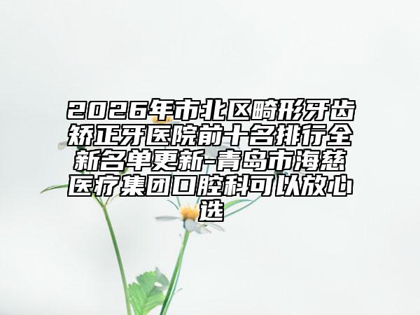 2026年市北區(qū)畸形牙齒矯正牙醫(yī)院前十名排行全新名單更新-青島市海慈醫(yī)療集團(tuán)口腔科可以放心選