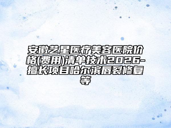 安徽藝星醫(yī)療美容醫(yī)院價格(費(fèi)用)清單技術(shù)2026-擅長項目哈爾濱唇裂修復(fù)等