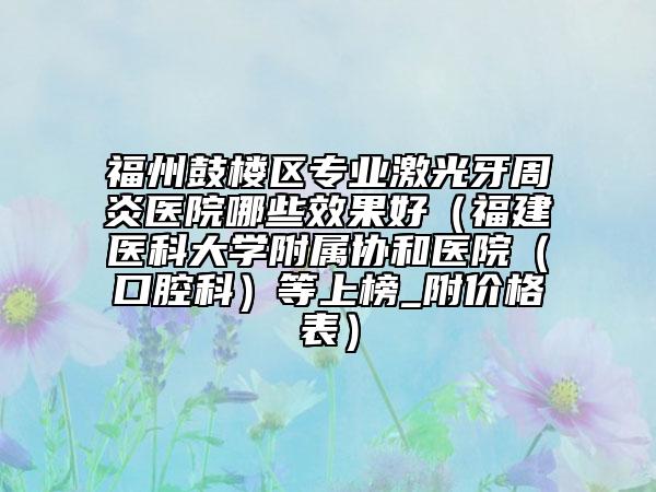 福州鼓樓區(qū)專業(yè)激光牙周炎醫(yī)院哪些效果好（福建醫(yī)科大學(xué)附屬協(xié)和醫(yī)院（口腔科）等上榜_附價(jià)格表）