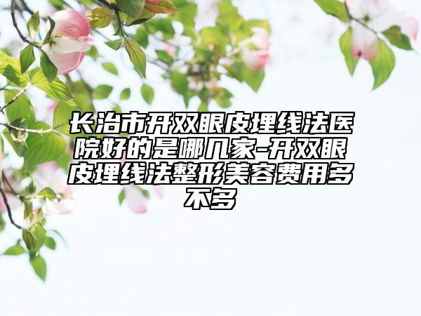 長(zhǎng)治市開(kāi)雙眼皮埋線(xiàn)法醫(yī)院好的是哪幾家-開(kāi)雙眼皮埋線(xiàn)法整形美容費(fèi)用多不多